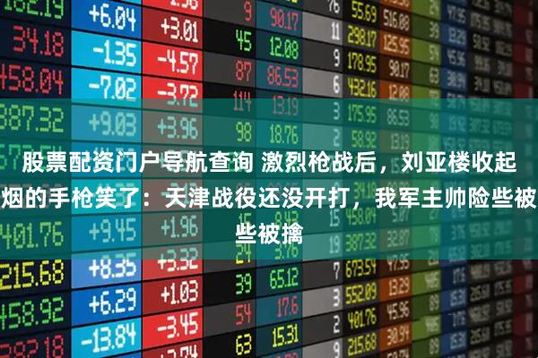 股票配资门户导航查询 激烈枪战后，刘亚楼收起冒烟的手枪笑了：天津战役还没开打，我军主帅险些被擒