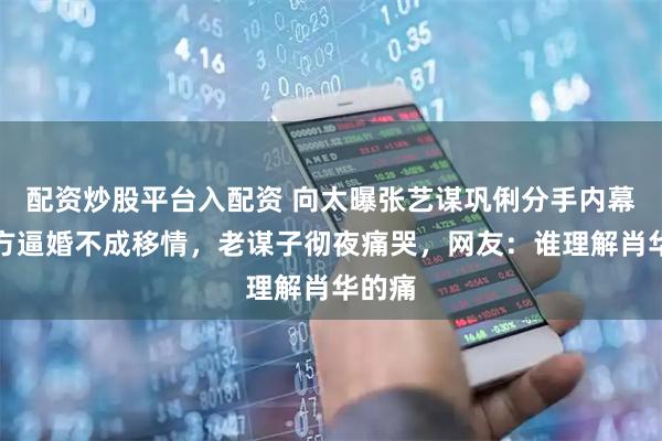 配资炒股平台入配资 向太曝张艺谋巩俐分手内幕，女方逼婚不成移情，老谋子彻夜痛哭，网友：谁理解肖华的痛