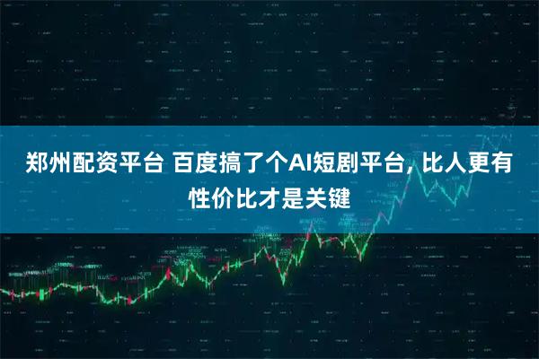 郑州配资平台 百度搞了个AI短剧平台, 比人更有性价比才是关键