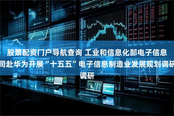 股票配资门户导航查询 工业和信息化部电子信息司赴华为开展“十五五”电子信息制造业发展规划调研