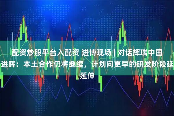 配资炒股平台入配资 进博现场 | 对话辉瑞中国李进晖：本土合作仍将继续，计划向更早的研发阶段延伸