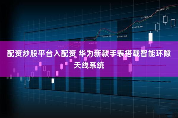 配资炒股平台入配资 华为新款手表搭载智能环隙天线系统