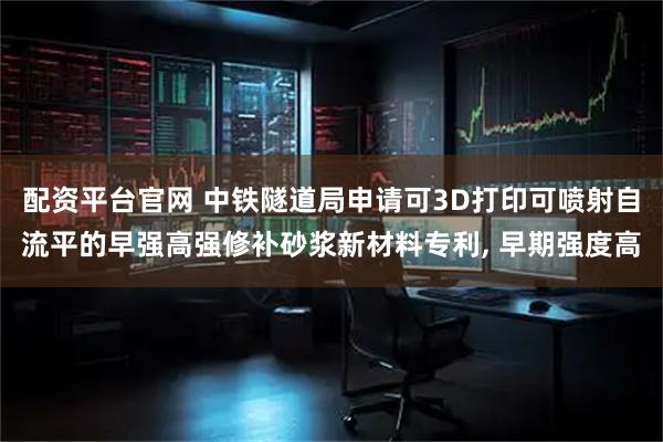配资平台官网 中铁隧道局申请可3D打印可喷射自流平的早强高强修补砂浆新材料专利, 早期强度高