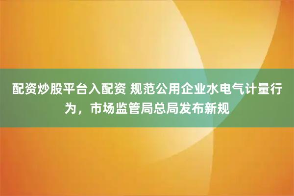配资炒股平台入配资 规范公用企业水电气计量行为，市场监管局总局发布新规