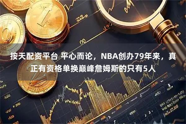 按天配资平台 平心而论，NBA创办79年来，真正有资格单换巅峰詹姆斯的只有5人