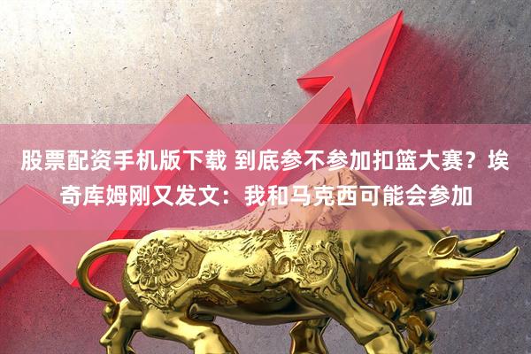 股票配资手机版下载 到底参不参加扣篮大赛？埃奇库姆刚又发文：我和马克西可能会参加