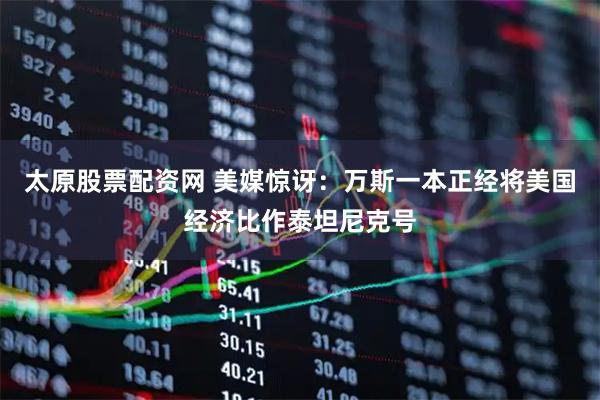 太原股票配资网 美媒惊讶：万斯一本正经将美国经济比作泰坦尼克号