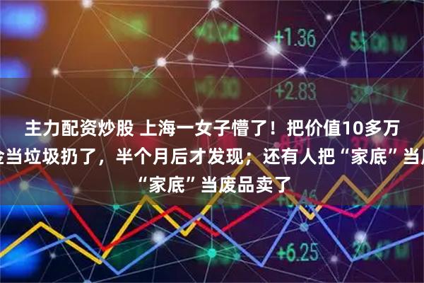 主力配资炒股 上海一女子懵了！把价值10多万元的黄金当垃圾扔了，半个月后才发现；还有人把“家底”当废品卖了