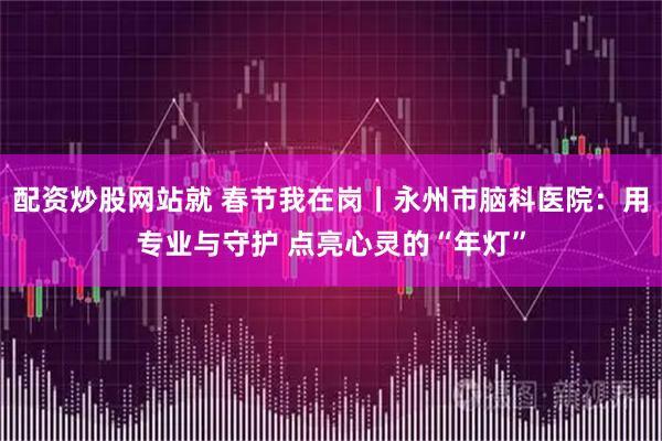 配资炒股网站就 春节我在岗丨永州市脑科医院：用专业与守护 点亮心灵的“年灯”