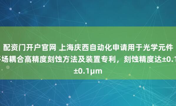 配资门开户官网 上海庆西自动化申请用于光学元件的多场耦合高精度刻蚀方法及装置专利，刻蚀精度达±0.1μm