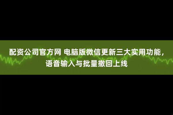 配资公司官方网 电脑版微信更新三大实用功能，语音输入与批量撤回上线