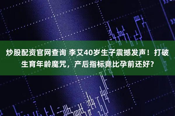 炒股配资官网查询 李艾40岁生子震撼发声！打破生育年龄魔咒，产后指标竟比孕前还好？