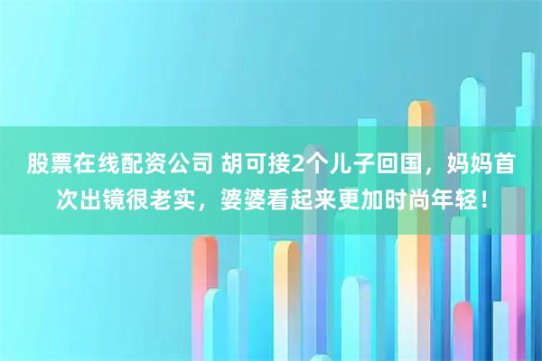 股票在线配资公司 胡可接2个儿子回国，妈妈首次出镜很老实，婆婆看起来更加时尚年轻！