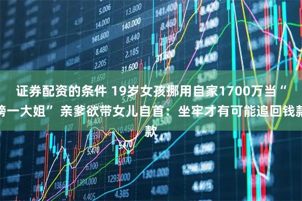 证券配资的条件 19岁女孩挪用自家1700万当“榜一大姐” 亲爹欲带女儿自首：坐牢才有可能追回钱款