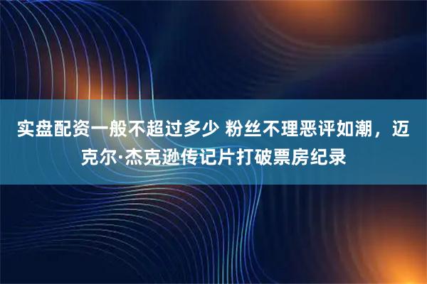 实盘配资一般不超过多少 粉丝不理恶评如潮，迈克尔·杰克逊传记片打破票房纪录