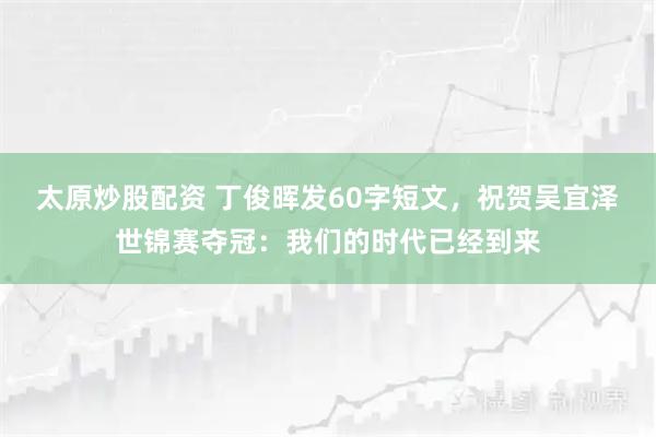 太原炒股配资 丁俊晖发60字短文，祝贺吴宜泽世锦赛夺冠：我们的时代已经到来