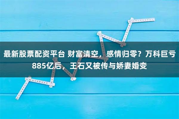最新股票配资平台 财富清空，感情归零？万科巨亏885亿后，王石又被传与娇妻婚变