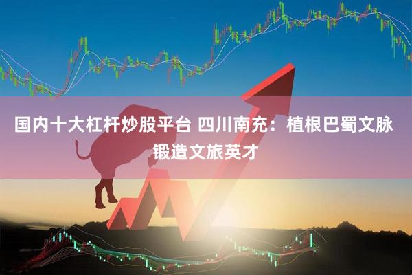 国内十大杠杆炒股平台 四川南充：植根巴蜀文脉 锻造文旅英才