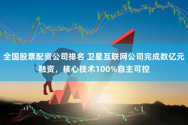 全国股票配资公司排名 卫星互联网公司完成数亿元融资，核心技术100%自主可控