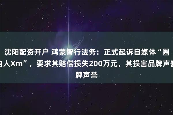 沈阳配资开户 鸿蒙智行法务：正式起诉自媒体“圈内人Xm”，要求其赔偿损失200万元，其损害品牌声誉