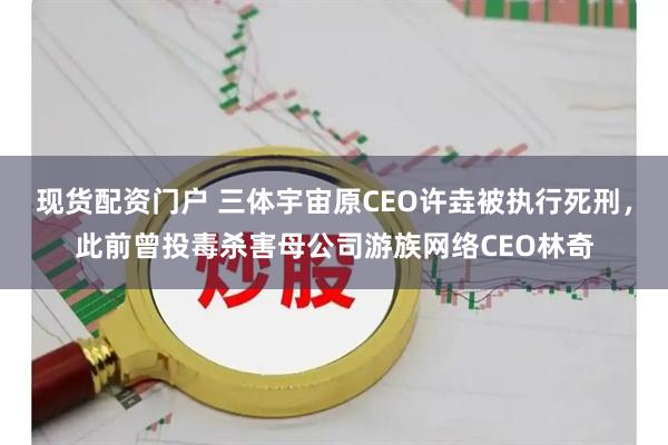 现货配资门户 三体宇宙原CEO许垚被执行死刑，此前曾投毒杀害母公司游族网络CEO林奇