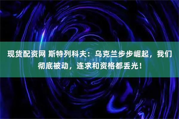 现货配资网 斯特列科夫：乌克兰步步崛起，我们彻底被动，连求和资格都丢光！