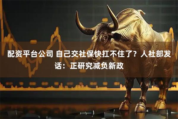 配资平台公司 自己交社保快扛不住了？人社部发话：正研究减负新政