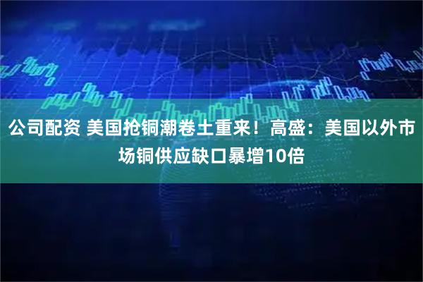 公司配资 美国抢铜潮卷土重来！高盛：美国以外市场铜供应缺口暴增10倍