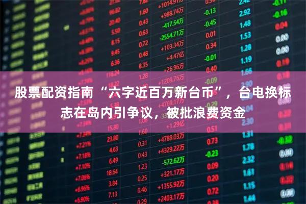 股票配资指南 “六字近百万新台币”，台电换标志在岛内引争议，被批浪费资金