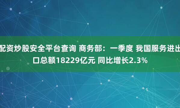配资炒股安全平台查询 商务部：一季度 我国服务进出口总额18229亿元 同比增长2.3%