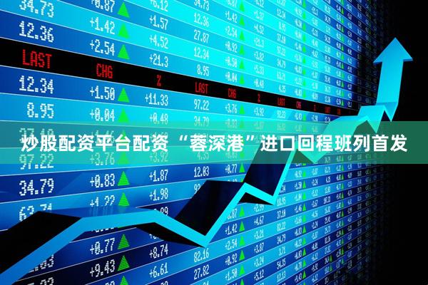 炒股配资平台配资 “蓉深港”进口回程班列首发