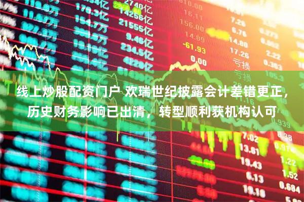 线上炒股配资门户 欢瑞世纪披露会计差错更正，历史财务影响已出清，转型顺利获机构认可